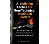AI Bullseye Tactics For Non-Technical Business Leaders: Artificial Intelligence to Hit Business Value Targets, Tackle Unsolvable Problems, and Generate Tremendous Returns