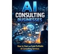 AI Consulting Businesses: How to Start and Scale Profitable AI Consulting Services (AI Business Series)