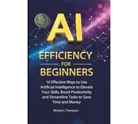 AI Efficiency For Beginners: 10 Effective Ways to Use Artificial Intelligence to Elevate Your Skills,Boost Productivity and Streamline Tasks to Save Time and Money