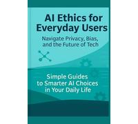 AI Ethics for Everyday Users: Navigate Privacy, Bias, and the Future of Tech: Simple Guides to Smarter AI Choices in Your Daily Life