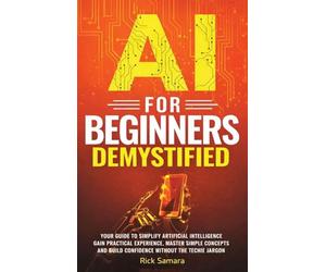 AI for Beginners Demystified: Your Guide to Simplify Artificial Intelligence Gain Practical Experience, Master Simple Concepts and Build Confidence Without the Techie Jargon