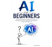 AI For Beginners: The Complete Guide to Understanding, Using, and Profiting from Artificial Intelligence in Everyday Life, at Work, and in Business