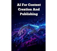Ai For Content Creation And Publishing: How To Use Artificial Intelligence To Write, Create, And Publish High-Quality Content Faster And Smarter