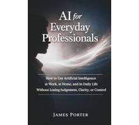 AI for Everyday Professionals: How to Use Artificial Intelligence at Work, at Home, and in Daily Life Without Losing Judgement, Clarity, or Control
