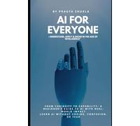 "AI FOR EVERYONE: Understand, Apply & Grow in the Age of Intelligence": * From Curiosity to Capability: A Beginner’s Guide to AI with Real-World Impact * Learn AI Without Coding, Confusion, or Fear