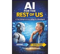 AI for the Rest of Us - A 7-Day Challenge to Go from Asking AI to Directing AI: A simple, practical guide for beginners who want clarity, confidence, and control with AI