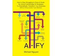 AI-IFY: How to Stop Struggling to Grow & Scale By Using Cutting-Edge AI Strategies To Dramatically Transform Your Business (Without Hiring Another Team Member)
