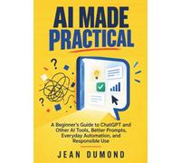 AI Made Practical: A Beginner’s Guide to ChatGPT and Other AI Tools, Better Prompts, Everyday Automation, and Responsible Use