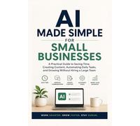 AI Made Simple for Small Businesses: A Practical Guide to Saving Time, Creating Content, Automating Daily Tasks, and Growing Without Hiring a Large Team