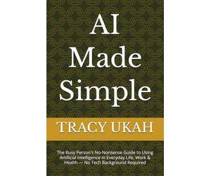AI Made Simple: The Busy Person's No-Nonsense Guide to Using Artificial Intelligence in Everyday Life, Work & Health - No Tech Background Required