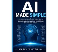 AI Made Simple: Understanding Artificial Intelligence, Machine Learning, and the Technology Shaping Our Future
