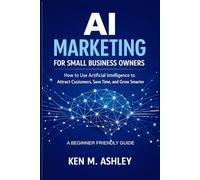 AI MARKETING FOR SMALL BUSINESS OWNERS: How to Use Artificial Intelligence to Attract Customers, Save Time, and Grow Smarter