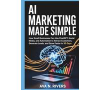 AI Marketing Made Simple: How Small Businesses Can Use ChatGPT, Social Media, and Automation to Attract Customers, Generate Leads, and Grow Faster in ... and the Future of Intelligent Technology)