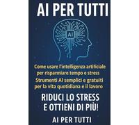 AI PER TUTTI: Come usare l’intelligenza artificiale per risparmiare tempo e stress. Strumenti semplici per la vita quotidiana e il lavoro