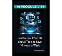AI PRODUCTIVITY: HOW TO USE CHATGPT AND AI TOOLS TO SAVE 10 HOURS A W PRACTICAL GUIDE TO AUTOMATING WORK, WRITING FASTER, AND GETTING MORE DONE WITH ARTIFICIAL INTELLIGENCE
