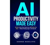 AI Productivity Made Easy: Do More in Less Time, Stress Less, and Reclaim Your Week - Without Working Longer or Burning Out