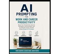 AI Prompting for Work and Career Productivity: Boost Your Productivity, Improve Workplace Communication, and Accelerate Career Growth Using Simple AI Prompts