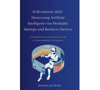 AI Revolution 2023: Harnessing Artificial Intelligence for Profitable Startups and Business Success: A Comprehensive and Technical Guide to Understanding AI in Business