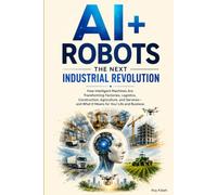 AI + Robots: The Next Industrial Revolution: How Intelligent Machines Are Transforming Industries- and What It Means for Your Life and Business