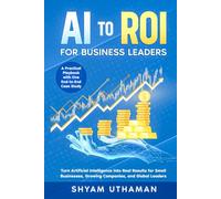 AI To ROI For Business Leaders: Turn Artificial Intelligence into Real Results for Small Businesses, Growing Companies, and Global Leaders