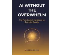 AI WITHOUT THE OVERWHELM: The Plain-English Handbook for Everyday People