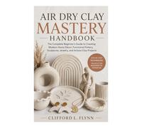 Air Dry Clay Mastery Handbook: The Complete Beginner’s Guide to Creating Modern Home Décor, Functional Pottery, Sculptures, Jewelry, and Artisan Clay Projects