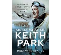 Air Marshal Sir Keith Park: Victor of the Battle of Britain, Defender of Malta