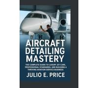 AIRCRAFT DETAILING MASTERY: THE COMPLETE GUIDE TO LUXURY JET CARE, PROFESSIONAL STANDARDS, AND BUILDING A THRIVING AVIATION SERVICE BUSINESS