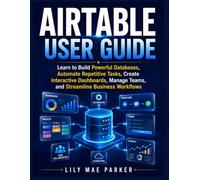 Airtable User Guide: Learn to Build Powerful Databases, Automate Repetitive Tasks, Create Interactive Dashboards, Manage Teams, and Streamline Business Workflows