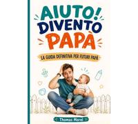 Aiuto! Divento Papà: La guida definitiva per futuri papà. Tutto quello che devi sapere per accompagnare la mamma durante la gravidanza e prepararti ai primi anni con il tuo bambino