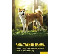 Akita Training Manual: Owners' Guide, Tips For House Training, Guide To Teach Your Dog: How To Train A Akita To Behave
