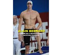 Alain Bernard : L'Homme qui a Révolutionné la Natation Française - Son Parcours vers l’Or Olympique: Succès, échecs, coulisses et secrets d’un champion légendaire