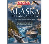 Alaska By Land And Sea 2026/2027: From Denali's Peaks to the Inside Passage A Complete Traveler's Companion to National Parks, Coastal Towns, ... Road Trips Across America's Last Frontier.