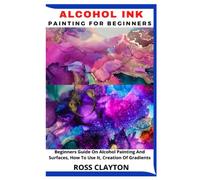 ALCOHOL INK PAINTING FOR BEGINNERS: Beginners Guide On Alcohol Painting And Surfaces, How To Use It, Creation Of Gradients
