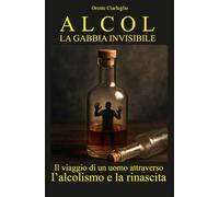 ALCOL LA GABBIA INVISIBILE: Il viaggio di un uomo attraverso l’alcolismo e la rinascita