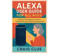 ALEXA USER GUIDE FOR ALL AGES: A Step-by-Step Beginner & Senior-Friendly Manual to Master Your Alexa Device