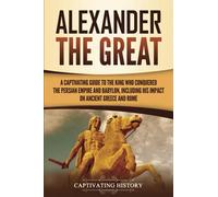 Alexander the Great: A Captivating Guide to the King Who Conquered the Persian Empire and Babylon, Including His Impact on Ancient Greece and Rome (Ancient Greek History)