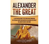 Alexander the Great: A Captivating Guide to the King Who Conquered the Persian Empire and Babylon, Including His Impact on Ancient Greece and Rome