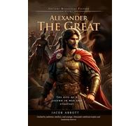 Alexander the Great: A Legendary Conqueror in History: An Inspiring Story of Ambition, War, and Legacy - Fully Illustrated Edition with Author Biography