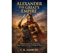 Alexander the Great's Empire: A Definitive Study of Macedonian Warfare, Persian Conquest, and the Rise of the Hellenistic World