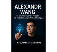 ALEXANDR WANG: The Untold Story of the Youngest Self-Made Billionaire in Artificial Intelligence: 3 (Architects of the AI Revolution)