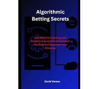 Algorithmic Betting Secrets: Use Machine Learning and Predictive Analytics to Outsmart the Odds and Maximize Your Winnings