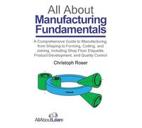 All About Manufacturing Fundamentals: A Comprehensive Guide to Manufacturing, from Shaping to Forming, Cutting, and Joining, including Shop Floor Etiquette, Product Development, and Quality Control