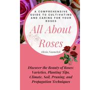 All About Roses: A Comprehensive Guide to Cultivating and Caring for Your Roses: Discover the Beauty of Roses: Varieties, Planting Tips, Climate, Soil, Pruning, and Propagation Techniques