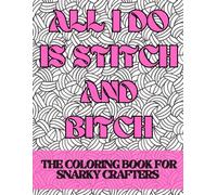 All I Do Is Stitch & Bitch: The coloring book for snarky crafters