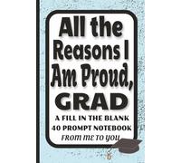 All The Reasons I Am Proud Grad: A Fill in the Blank 40 Prompt Notebook From Me to You, Personalized Keepsake Memory Journal w/ Prompts for Graduation Gifts from Parents, Family & Friends, 6 x 9 inches, 41 pgs, one prompt per page, great gift for GRAD