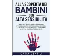 ALLA SCOPERTA DEI BAMBINI CON ALTA SENSIBILITÀ: Manuale pratico per comprendere l’ipersensibilità, controllare le emozioni con l’intelligenza emotiva e assicurare una vita felice al tuo bambino.