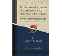 Allitteratio Latina, or Alliteration in Latin Verse Reduced to Rule: With Special Reference to Catullus, Horace, Juvenal, Lucan, Lucretius, Martial, ... Tibullus, and Virgil (Classic Reprint)
