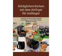 Alltägliches Kochen mit dem Airfryer für Anfänger: Lernen Sie, mit Ihrem Airfryer schneller und intelligenter zu kochen für einfache, Mahlzeiten im Alltag