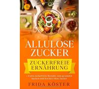 ALLULOSE ZUCKER - Zuckerfreie Ernährung: + Extra zuckerfreie Rezepte zum gesunden Backen und Kochen ohne Zucker